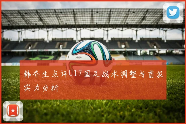 韩乔生点评U17国足战术调整与首发实力分析