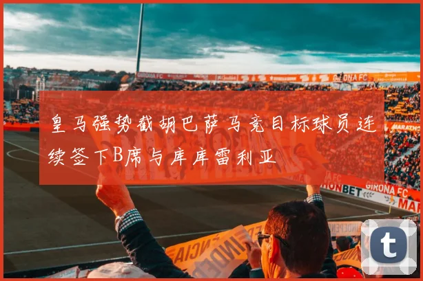 皇马强势截胡巴萨马竞目标球员连续签下B席与库库雷利亚