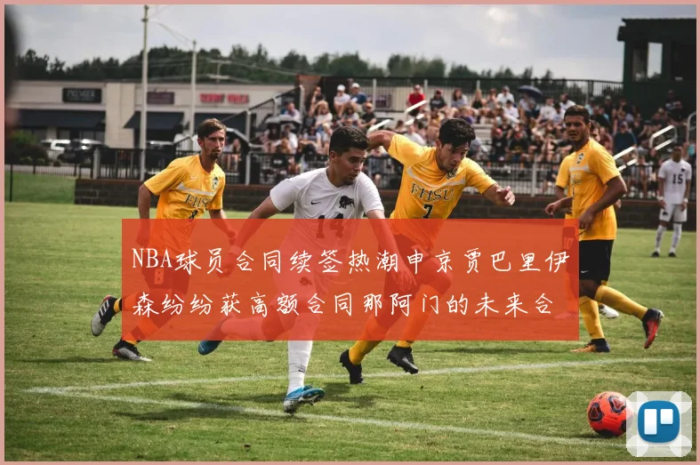 NBA球员合同续签热潮申京贾巴里伊森纷纷获高额合同那阿门的未来合同将如何定价