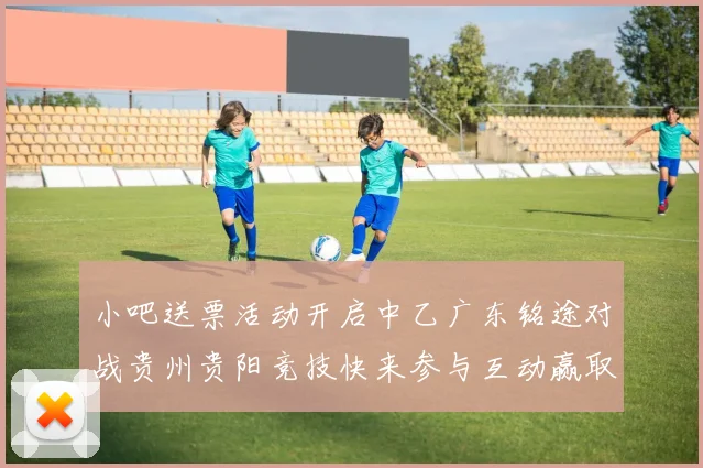 小吧送票活动开启中乙广东铭途对战贵州贵阳竞技快来参与互动赢取球票
