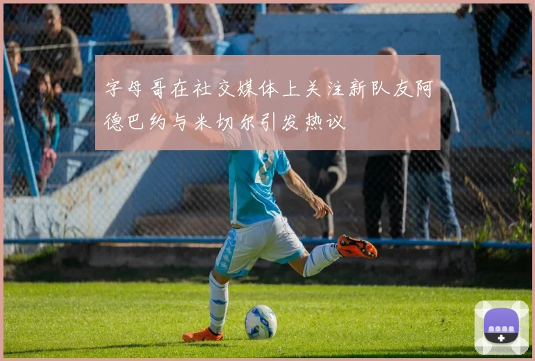 字母哥在社交媒体上关注新队友阿德巴约与米切尔引发热议