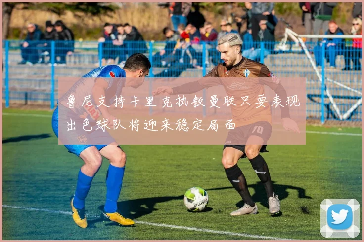 鲁尼支持卡里克执教曼联只要表现出色球队将迎来稳定局面