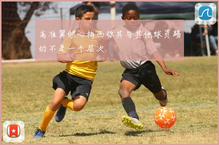 高准翼倾心梅西称其与其他球员踢的不是一个层次