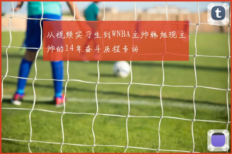从视频实习生到WNBA主帅韩旭现主帅的14年奋斗历程专访