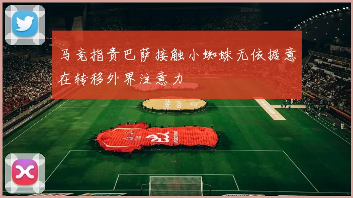 马竞指责巴萨接触小蜘蛛无依据意在转移外界注意力