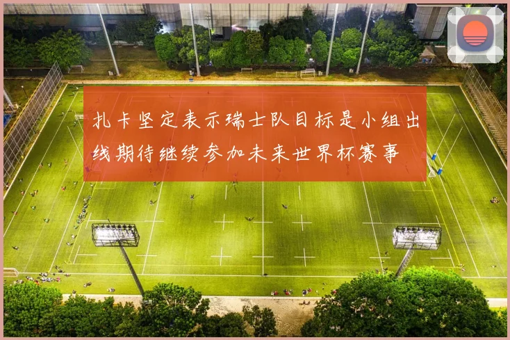扎卡坚定表示瑞士队目标是小组出线期待继续参加未来世界杯赛事