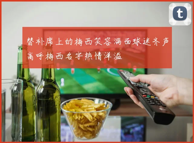 替补席上的梅西笑容满面球迷齐声高呼梅西名字热情洋溢