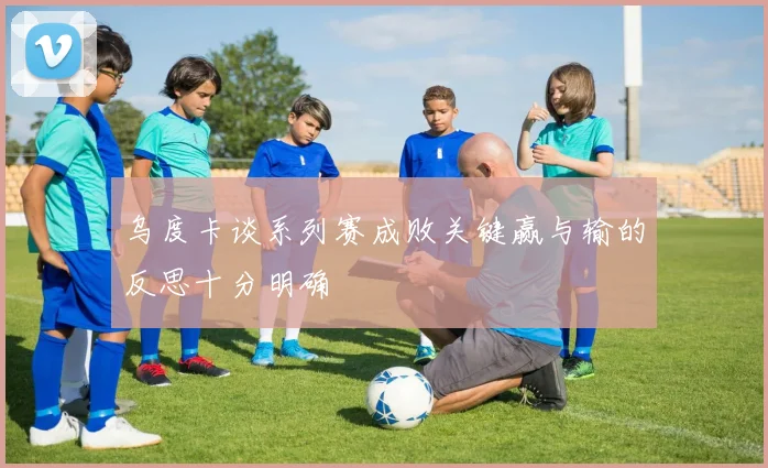 乌度卡谈系列赛成败关键赢与输的反思十分明确